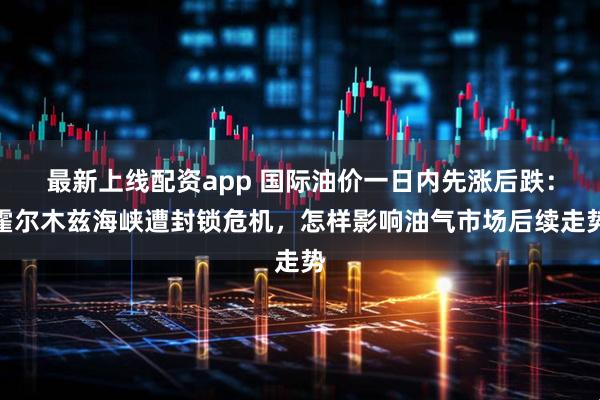 最新上线配资app 国际油价一日内先涨后跌：霍尔木兹海峡遭封锁危机，怎样影响油气市场后续走势