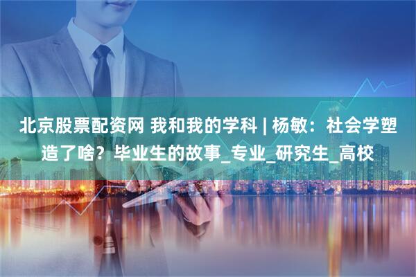 北京股票配资网 我和我的学科 | 杨敏：社会学塑造了啥？毕业生的故事_专业_研究生_高校