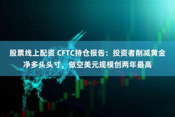 股票线上配资 CFTC持仓报告：投资者削减黄金净多头头寸，做空美元规模创两年最高