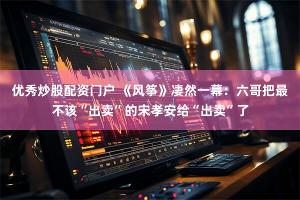 优秀炒股配资门户 《风筝》凄然一幕：六哥把最不该“出卖”的宋孝安给“出卖”了