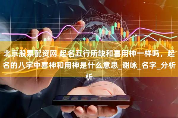 北京股票配资网 起名五行所缺和喜用神一样吗，起名的八字中喜神和用神是什么意思_谢咏_名字_分析