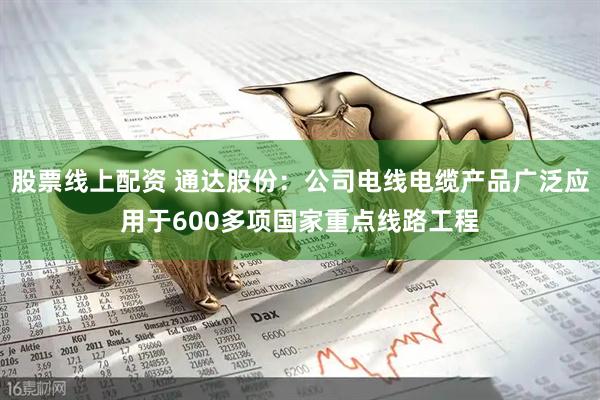 股票线上配资 通达股份：公司电线电缆产品广泛应用于600多项国家重点线路工程