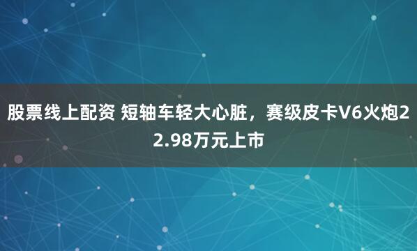 股票线上配资 短轴车轻大心脏,赛级皮卡V6火炮22.98万元上市
