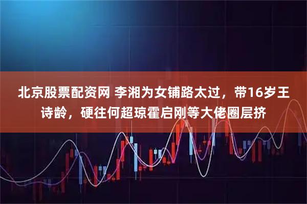 北京股票配资网 李湘为女铺路太过，带16岁王诗龄，硬往何超琼霍启刚等大佬圈层挤