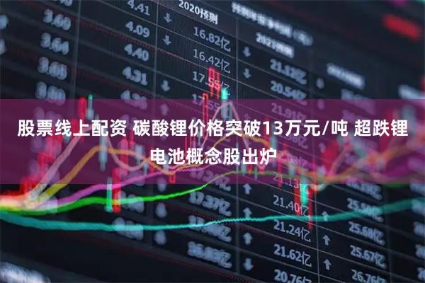 股票线上配资 碳酸锂价格突破13万元/吨 超跌锂电池概念股出炉