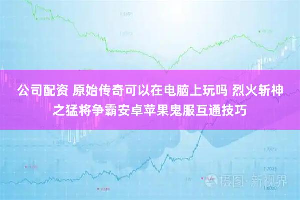 公司配资 原始传奇可以在电脑上玩吗 烈火斩神之猛将争霸安卓苹果鬼服互通技巧