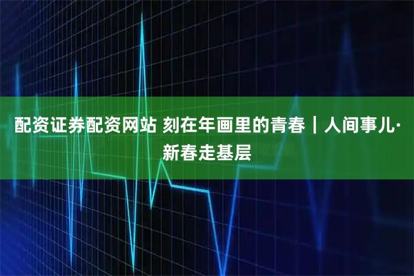 配资证券配资网站 刻在年画里的青春｜人间事儿·新春走基层