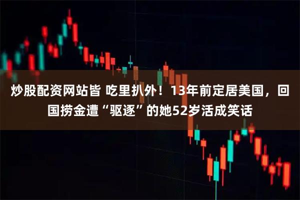 炒股配资网站皆 吃里扒外！13年前定居美国，回国捞金遭“驱逐”的她52岁活成笑话