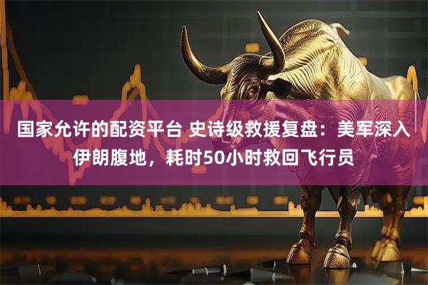 国家允许的配资平台 史诗级救援复盘：美军深入伊朗腹地，耗时50小时救回飞行员