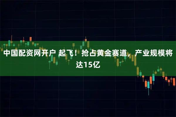 中国配资网开户 起飞！抢占黄金赛道，产业规模将达15亿